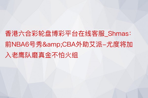 香港六合彩轮盘博彩平台在线客服_Shmas：前NBA6号秀&CBA外助艾派-尤度将加入老鹰队磨真金不怕火组