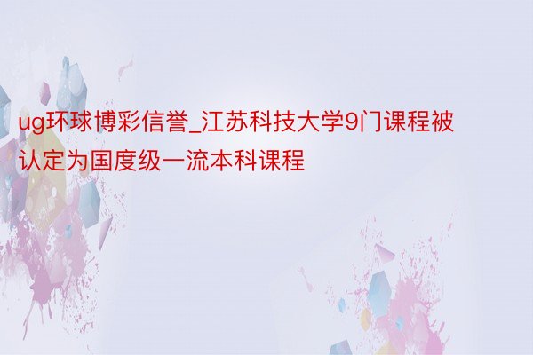 ug环球博彩信誉_江苏科技大学9门课程被认定为国度级一流本科课程